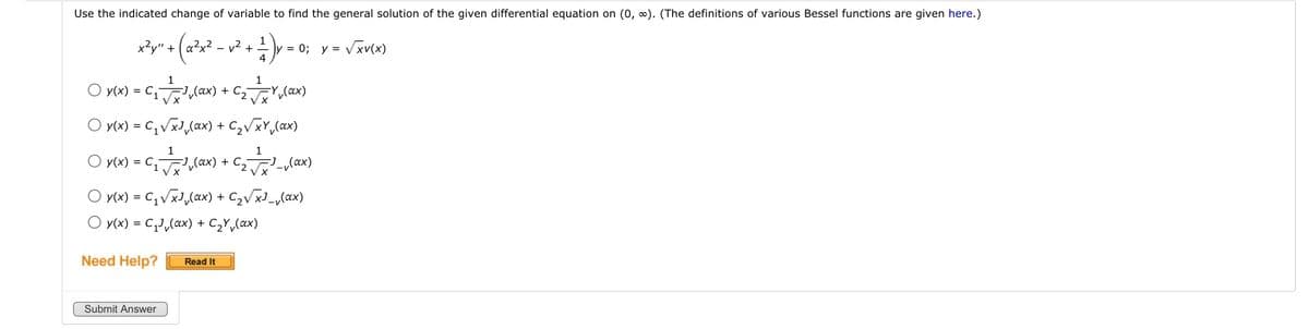 Use the indicated change of variable to find the general solution of the given differential equation on (0, ∞). (The definitions of various Bessel functions are given here.)
x²y" +
y² + (a²x² -
- .
O y(x) = C₁
Need Help?
√² + 4
v² + 1²17 ) y = 0
1
1
//=/³₁ (0x) + C₂ = = = V₁ (ax)
y(x) = C₁₂√xJ₁(ax) + C₂√xy₁ (ax)
1
1
O y(x) = C₁₂(x) + ₂√(x)
Submit Answer
= 0; y = √xv(x)
O y(x) = C₁ √xJ₁(ax) + C₂√x³_₁(ax)
O y(x) = C₁J₁(xx) + C₂Y(ax)
Read It