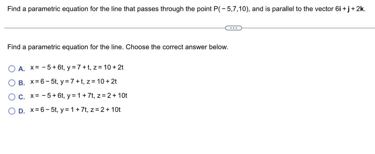 Find a parametric equation for the line that passes through the point P(-5,7,10), and is parallel to the vector 6i + j + 2k.
Find a parametric equation for the line. Choose the correct answer below.
O A. X=-5+ 6t, y = 7+t, z = 10 + 2t
B.
x=6-5t, y = 7+t, z = 10 + 2t
C. x = -5 + 6t, y = 1 + 7t, z = 2 + 10t
O D. x=6-5t, y = 1 + 7t, z = 2 + 10t