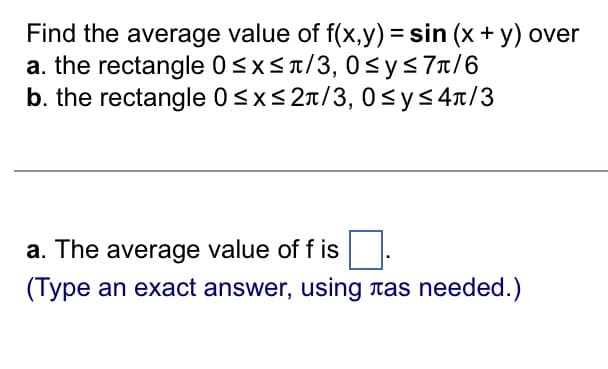 **Problem Statement:**

Find the average value of \( f(x,y) = \sin(x + y) \) over:

a. The rectangle \( 0 \leq x \leq \pi/3 \), \( 0 \leq y \leq 7\pi/6 \)

b. The rectangle \( 0 \leq x \leq 2\pi/3 \), \( 0 \leq y \leq 4\pi/3 \)

---

**Question:**

a. The average value of \( f \) is \([ \text{input box} ]\).  
(Type an exact answer, using \(\pi\) as needed.)