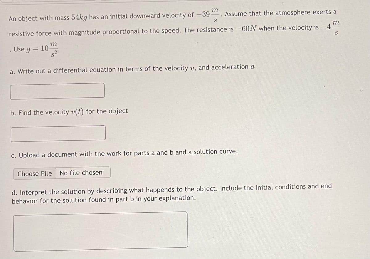 An object with mass 54kg has an initial downward velocity of -39. Assume that the atmosphere exerts a
S
m
resistive force with magnitude proportional to the speed. The resistance is -60N when the velocity is -4-
S
. Use g = 10
m
s²
a. Write out a differential equation in terms of the velocity v, and acceleration a
b. Find the velocity v(t) for the object
c. Upload a document with the work for parts a and b and a solution curve.
Choose File No file chosen
d. Interpret the solution by describing what happends to the object. Include the initial conditions and end
behavior for the solution found in part b in your explanation.