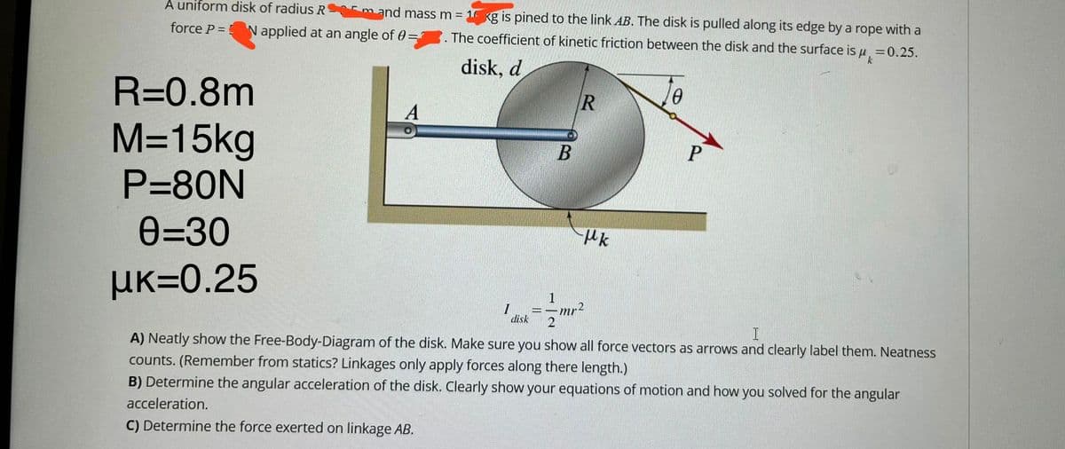 A uniform disk of radius Rm and mass m = 1 kg is pined to the link AB. The disk is pulled along its edge by a rope with a
force P = N applied at an angle of 0= The coefficient of kinetic friction between the disk and the surface is μ = 0.25.
disk, d
R=0.8m
M=15kg
P=80N
0=30
μK=0.25
A
B
I
disk
R
Hk
0
1
2
I
A) Neatly show the Free-Body-Diagram of the disk. Make sure you show all force vectors as arrows and clearly label them. Neatness
counts. (Remember from statics? Linkages only apply forces along there length.)
B) Determine the angular acceleration of the disk. Clearly show your equations of motion and how you solved for the angular
acceleration.
C) Determine the force exerted on linkage AB.
mr²
P