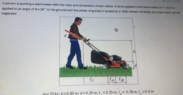 A person is pushing a lawnmower with the mass and dimensions shown below. A force applied to the lawnmower of P-30 N is
applied at an angle of 0-30° to the ground and the center of gravity is located at G. Both wheels roll freely and there mass can be
neglected.
lc
m=35 kg; h=0.80 m; d 0.20 m; 1=0.25 m:= 0.38 m; 10.6 m