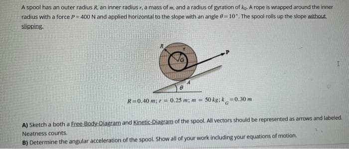 A spool has an outer radius R, an inner radius r. a mass of m, and a radius of gyration of kg. A rope is wrapped around the inner
radius with a force P = 400 N and applied horizontal to the slope with an angle = 10. The spool rolls up the slope without
slipping.
R=0.40 m; r = 0.25 m: m = 50 kg; k=0.30 m
G
A) Sketch a both a Free-Body-Diagram and Kinetic-Diagram of the spool. All vectors should be represented as arrows and labeled.
Neatness counts.
B) Determine the angular acceleration of the spool. Show all of your work including your equations of motion.