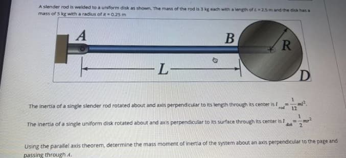 A slender rod is welded to a uniform disk as shown. The mass of the rod is 3 kg each with a length of 2-2.5 m and the disk has a
mass of 5 kg with a radius of R-0.25 m
A
-L-
B
R
The inertia of a single slender rod rotated about and axis perpendicular to its length through its center is 7
rod
12
D
The inertia of a single uniform disk rotated about and axis perpendicular to its surface through its center is I disk 2
Using the parallel axis theorem, determine the mass moment of inertia of the system about an axis perpendicular to the page and
passing through 1.