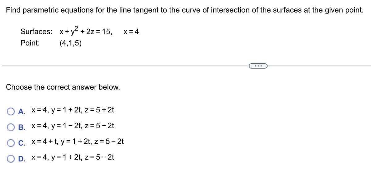 Find parametric equations for the line tangent to the curve of intersection of the surfaces at the given point.
Surfaces: x + y² + 2z = 15,
Point:
(4,1,5)
Choose the correct answer below.
X = 4
O A. x = 4, y = 1 + 2t, z = 5 + 2t
B. X= 4, y = 1-2t, z = 5 - 2t
OC. x=4+t, y = 1 + 2t, z = 5-2t
O D. x = 4, y = 1 + 2t, z = 5 - 2t