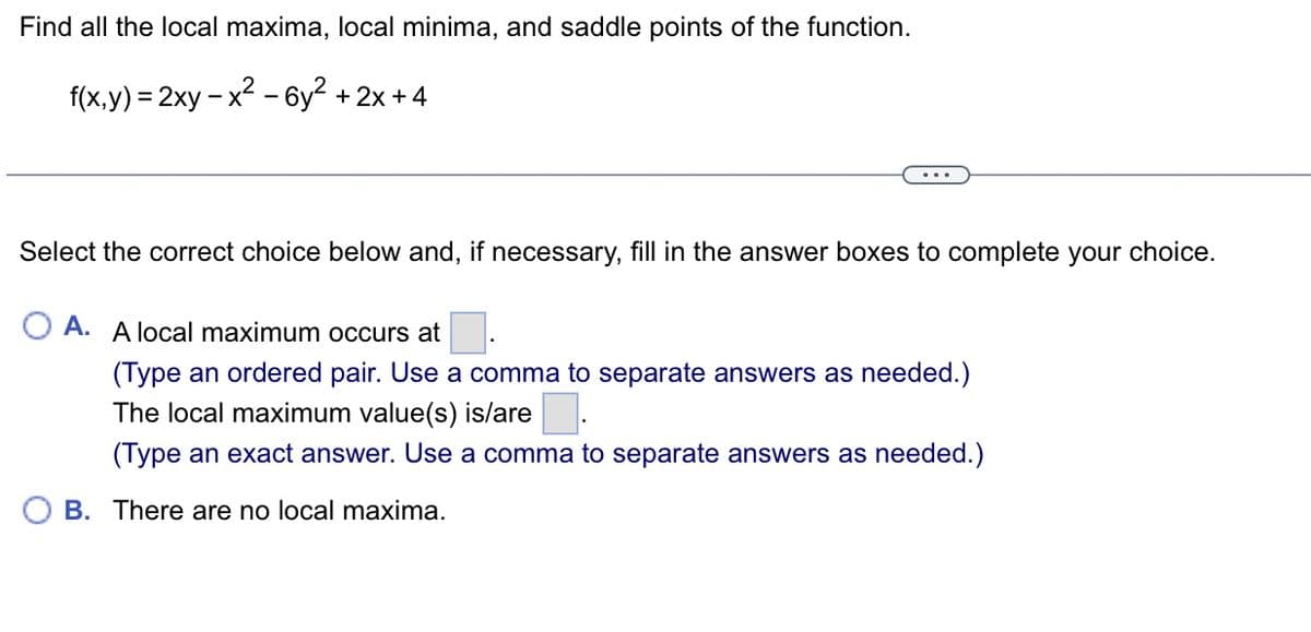 Find all the local maxima, local minima, and saddle points of the function.
f(x,y) = 2xy - x² - 6y² + 2x +4
Select the correct choice below and, if necessary, fill in the answer boxes to complete your choice.
OA. A local maximum occurs at
(Type an ordered pair. Use a comma to separate answers as needed.)
The local maximum value(s) is/are
(Type an exact answer. Use a comma to separate answers as needed.)
B. There are no local maxima.