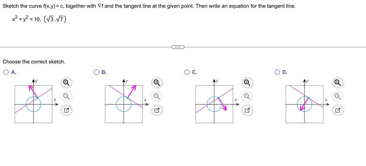 Sketch the curve f(x,y) = c, together with Vf and the tangent line at the given point. Then write an equation for the tangent line.
x² + y² = 10, (√3,√7)
Choose the correct sketch.
O A.
O B.
+
Ly
O C.
X
D.