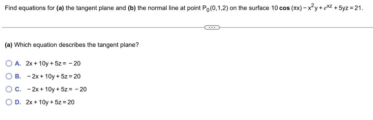 Find equations for (a) the tangent plane and (b) the normal line at point Po(0,1,2) on the surface 10 cos (лx) − x²y + x² + 5yz = 21.
(a) Which equation describes the tangent plane?
O A. 2x+10y + 5z = -20
B.
- 2x+10y + 5z = 20
- 2x+10y + 5z = - 20
C.
O D. 2x+10y + 5z = 20