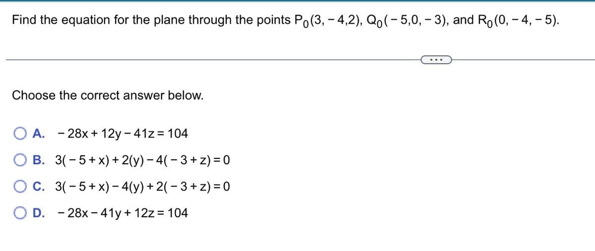 Find the equation for the plane through the points Po(3, -4,2), Qo(-5,0, – 3), and Ro(0, -4, – 5).
Choose the correct answer below.
A. - 28x+12y - 41z = 104
B. 3(-5+x) + 2(y) - 4( −3+z) = 0
OC. 3(-5+x) − 4(y) + 2( − 3 + z) = 0
D. 28x-41y + 12z = 104
...