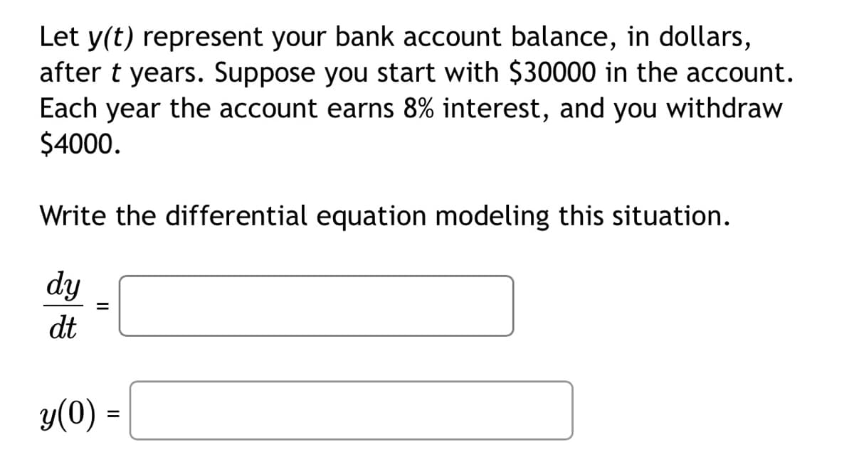 Let y(t) represent your bank account balance, in dollars,
after t years. Suppose you start with $30000 in the account.
Each year the account earns 8% interest, and you withdraw
$4000.
Write the differential equation modeling this situation.
dy
dt
=
y(0) =