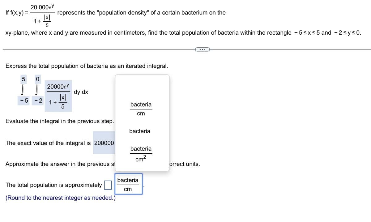 20,000e
|x|
5
xy-plane, where x and y are measured in centimeters, find the total population of bacteria within the rectangle - 5≤x≤5 and -2≤ y ≤0.
If f(x,y) =
1+
Express the total population of bacteria as an iterated integral.
5 0
M
S
-5 - 2
represents the "population density" of a certain bacterium on the
20000e
|x|
5
1 +
dy dx
Evaluate the integral in the previous step.
The exact value of the integral is 200000
Approximate the answer in the previous st
The total population is approximately
(Round to the nearest integer as needed.)
bacteria
cm
bacteria
bacteria
cm²
bacteria
cm
orrect units.