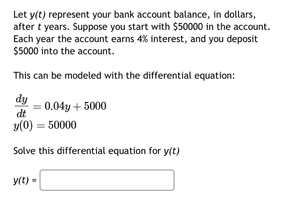 Let y(t) represent your bank account balance, in dollars,
after t years. Suppose you start with $50000 in the account.
Each year the account earns 4% interest, and you deposit
$5000 into the account.
This can be modeled with the differential equation:
dy
dt
y(0)
Solve this differential equation for y(t)
=
y(t) =
=
0.04y + 5000
50000