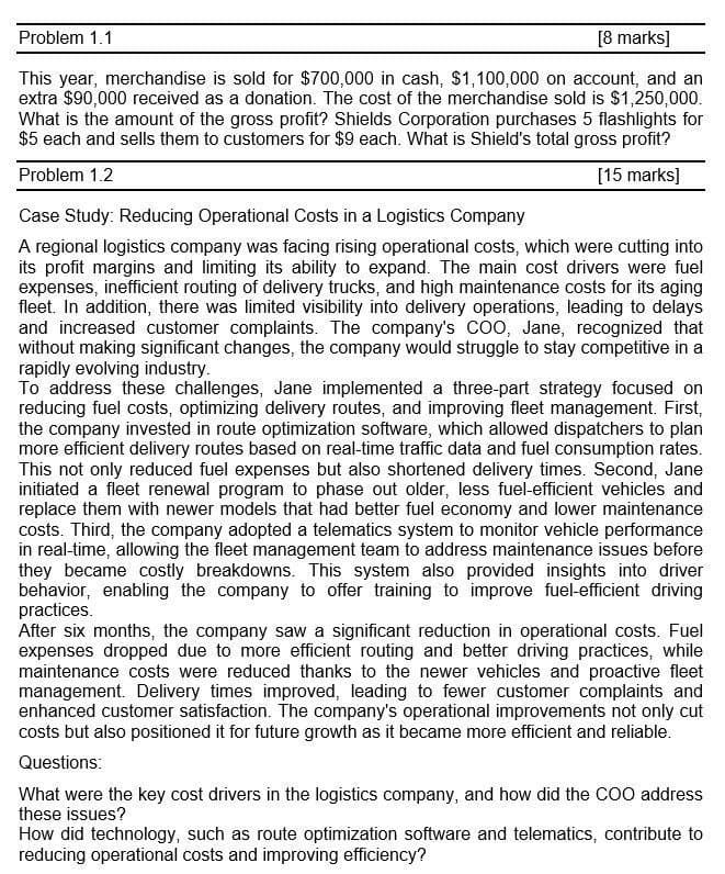 Problem 1.1
[8 marks]
This year, merchandise is sold for $700,000 in cash, $1,100,000 on account, and an
extra $90,000 received as a donation. The cost of the merchandise sold is $1,250,000.
What is the amount of the gross profit? Shields Corporation purchases 5 flashlights for
$5 each and sells them to customers for $9 each. What is Shield's total gross profit?
Problem 1.2
Case Study: Reducing Operational Costs in a Logistics Company
[15 marks]
A regional logistics company was facing rising operational costs, which were cutting into
its profit margins and limiting its ability to expand. The main cost drivers were fuel
expenses, inefficient routing of delivery trucks, and high maintenance costs for its aging
fleet. In addition, there was limited visibility into delivery operations, leading to delays
and increased customer complaints. The company's COO, Jane, recognized that
without making significant changes, the company would struggle to stay competitive in a
rapidly evolving industry.
To address these challenges, Jane implemented a three-part strategy focused on
reducing fuel costs, optimizing delivery routes, and improving fleet management. First,
the company invested in route optimization software, which allowed dispatchers to plan
more efficient delivery routes based on real-time traffic data and fuel consumption rates.
This not only reduced fuel expenses but also shortened delivery times. Second, Jane
initiated a fleet renewal program to phase out older, less fuel-efficient vehicles and
replace them with newer models that had better fuel economy and lower maintenance
costs. Third, the company adopted a telematics system to monitor vehicle performance
in real-time, allowing the fleet management team to address maintenance issues before
they became costly breakdowns. This system also provided insights into driver
behavior, enabling the company to offer training to improve fuel-efficient driving
practices.
After six months, the company saw a significant reduction in operational costs. Fuel
expenses dropped due to more efficient routing and better driving practices, while
maintenance costs were reduced thanks to the newer vehicles and proactive fleet
management. Delivery times improved, leading to fewer customer complaints and
enhanced customer satisfaction. The company's operational improvements not only cut
costs but also positioned it for future growth as it became more efficient and reliable.
Questions:
What were the key cost drivers in the logistics company, and how did the COO address
these issues?
How did technology, such as route optimization software and telematics, contribute to
reducing operational costs and improving efficiency?