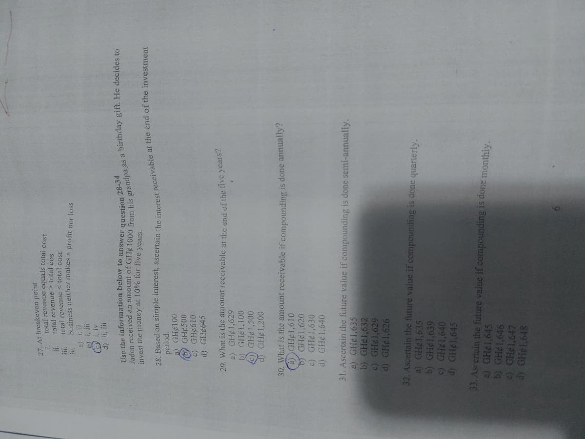 27. At breakeven point
i.
ii.
total revenue equals total cost
total revenue > total cos
total revenue < total cost
business neither makes a profit nor loss
a) i, ii
b) i, iii
i, iv
d) ii, iii
Use the information below to answer question 28-34
Jadon received an amount of GHe1000 from his grandpa as a birthday gift. He decides to
invest the money at 10% for five years.
28. Based on simple interest, ascertain the interest receivable at the end of the investment
period.
a) GH 100
(6) GH 500
c) GH 610
d) GH#645
29. What is the amount receivable at the end of the five years?
a) GH¢1,629
b) GHél,100
(c)) GH1,500
d) GH#1,200
30. What is the amount receivable if compounding is done annually?
(a) GHe1,610
b) GHe1,620
c) GH¢1,630
d) GH¢1,640
31. Ascertain the future value if compounding is done semi-annually.
a) GH¢1,635
b) GH#1,632
c) GH¢1,629
d) GH#1,626
a) GH¢1,635
32. Ascertain the future value if compounding is done quarterly.
b) GH 1,639
c) GH 1,640
d) GH 1,645
a) GH#1,645
33. Ascertain the future value if compounding is done monthly.
b) GH#1,646
c) GH#1,647
d) GHe1,648
111.
IV.