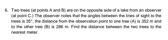 6. Two trees (at points A and B) are on the opposite side of a lake from an observer
(at point C.) The observer notes that the angles between the lines of sight to the
trees is 35°, the distance from the observation point to one tree (A) is 352 m and
to the other tree (B) is 286 m. Find the distance between the two trees to the
nearest meter.
