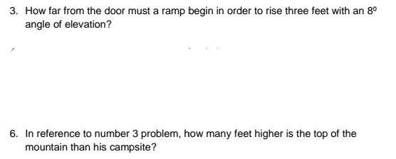 3. How far from the door must a ramp begin in order to rise three feet with an 8°
angle of elevation?
6. In reference to number 3 problem, how many feet higher is the top of the
mountain than his campsite?

