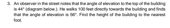 3. An observer in the street notes that the angle of elevation to the top of the building
is 44° (diagram below.). He walks 100 feet directly towards the building and finds
that the angle of elevation is 56°. Find the height of the building to the nearest
foot.
