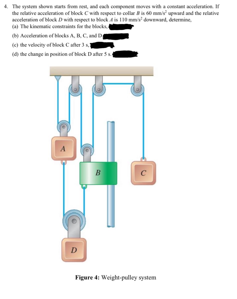 4. The system shown starts from rest, and each component moves with a constant acceleration. If
the relative acceleration of block C with respect to collar B is 60 mm/s² upward and the relative
acceleration of block D with respect to block A is 110 mm/s² downward, determine,
(a) The kinematic constraints for the blocks,
(b) Acceleration of blocks A, B, C, and D
(c) the velocity of block C after 3 s,
(d) the change in position of block D after 5 s.
A
D
B
C
Figure 4: Weight-pulley system