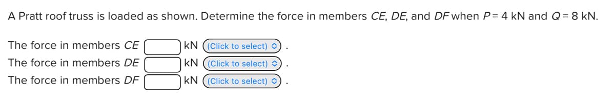 A Pratt roof truss is loaded as shown. Determine the force in members CE, DE, and DF when P= 4 kN and Q = 8 kN.
The force in members CE
The force in members DE
The force in members DF
KN ((Click to select)
KN ((Click to select)
KN ((Click to select)