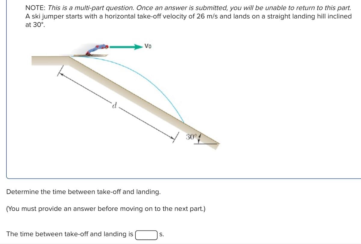 NOTE: This is a multi-part question. Once an answer is submitted, you will be unable to return to this part.
A ski jumper starts with a horizontal take-off velocity of 26 m/s and lands on a straight landing hill inclined
at 30°.
d
Vo
30°
Determine the time between take-off and landing.
(You must provide an answer before moving on to the next part.)
The time between take-off and landing is
S.