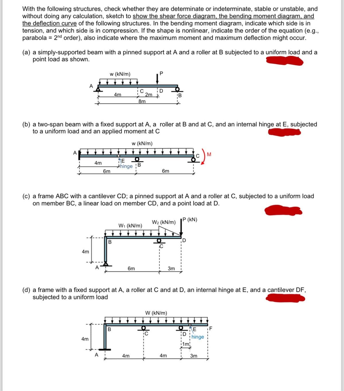 With the following structures, check whether they are determinate or indeterminate, stable or unstable, and
without doing any calculation, sketch to show the shear force diagram, the bending moment diagram, and
the deflection curve of the following structures. In the bending moment diagram, indicate which side is in
tension, and which side is in compression. If the shape is nonlinear, indicate the order of the equation (e.g.,
parabola 2nd order), also indicate where the maximum moment and maximum deflection might occur.
(a) a simply-supported beam with a pinned support at A and a roller at B subjected to a uniform load and a
point load as shown.
w (kN/m)
P
A
C
D
4m
2m
8m
B
(b) a two-span beam with a fixed support at A, a roller at B and at C, and an internal hinge at E, subjected
to a uniform load and an applied moment at C
w (kN/m)
A
4m
E
hinge B
6m
6m
C
M
(c) a frame ABC with a cantilever CD; a pinned support at A and a roller at C, subjected to a uniform load
on member BC, a linear load on member CD, and a point load at D.
4m
B
P (kN)
W2 (kN/m)
W₁ (kN/m)
A
6m
3m
D
(d) a frame with a fixed support at A, a roller at C and at D, an internal hinge at E, and a cantilever DF,
subjected to a uniform load
B
4m
W (kN/m)
•
E
D
hinge
A
4m
4m
3m