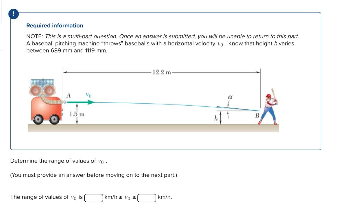 !
Required information
NOTE: This is a multi-part question. Once an answer is submitted, you will be unable to return to this part.
A baseball pitching machine "throws" baseballs with a horizontal velocity vo . Know that height h varies
between 689 mm and 1119 mm.
A
1.5 m
12.2 m
Determine the range of values of vo
(You must provide an answer before moving on to the next part.)
The range of values of vo is
km/h svo s
km/h.
α
B