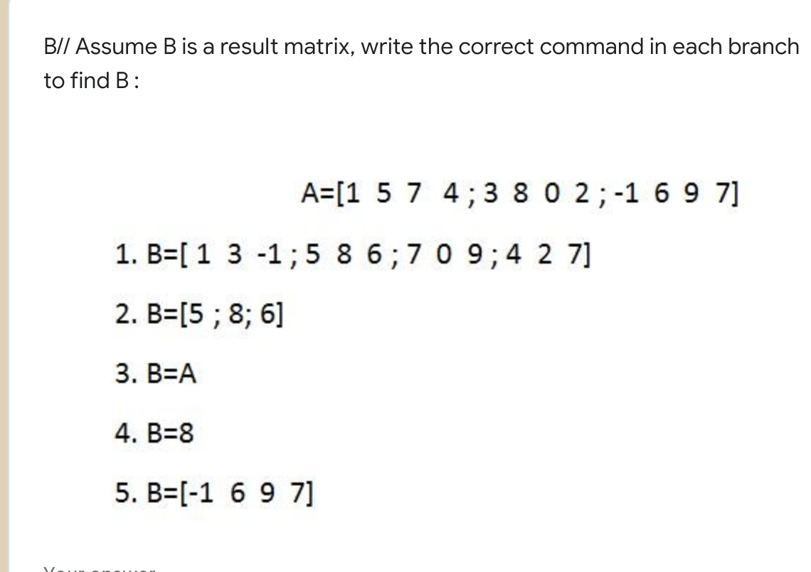 B// Assume B is a result matrix, write the correct command in each branch
to find B:
A=[1 5 7 4; 3 8 0 2; -1 6 9 7]
1. B=[1 3 -1; 5 8 6;7 0 9; 4 2 7]
2. B=[5 ; 8; 6]
3. B=A
4. B=8
5. B=[-1 6 9 7]
