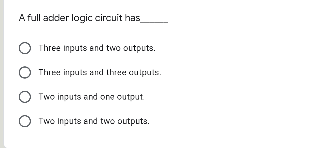 A full adder logic circuit has_
Three inputs and two outputs.
Three inputs and three outputs.
Two inputs and one output.
O Two inputs and two outputs.
