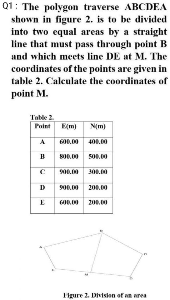 Q1: The polygon traverse ABCDEA
shown in figure 2. is to be divided
into two equal areas by a straight
line that must pass through point B
and which meets line DE at M. The
coordinates of the points are given in
table 2. Calculate the coordinates of
point M.
Table 2.
Point
E(m)
N(m)
A
600.00 400.00
B
800.00
500.00
C
900.00
300.00
D
900.00 200.00
600.00 200.00
C
Figure 2. Division of an area
E