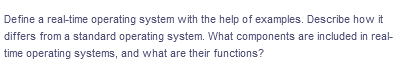 Define a real-time operating system with the help of examples. Describe how it
differs from a standard operating system. What components are included in real-
time operating systems, and what are their functions?
