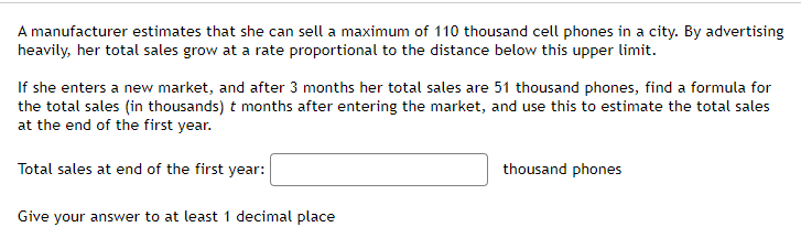 A manufacturer estimates that she can sell a maximum of 110 thousand cell phones in a city. By advertising
heavily, her total sales grow at a rate proportional to the distance below this upper limit.
If she enters a new market, and after 3 months her total sales are 51 thousand phones, find a formula for
the total sales (in thousands) t months after entering the market, and use this to estimate the total sales
at the end of the first year.
Total sales at end of the first year:
Give your answer to at least 1 decimal place
thousand phones