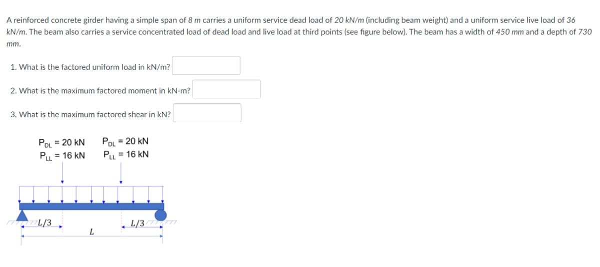 A reinforced concrete girder having a simple span of 8 m carries a uniform service dead load of 20 kN/m (including beam weight) and a uniform service live load of 36
kN/m. The beam also carries a service concentrated load of dead load and live load at third points (see figure below). The beam has a width of 450 mm and a depth of 730
mm.
1. What is the factored uniform load in kN/m?
2. What is the maximum factored moment in kN-m?
3. What is the maximum factored shear in kN?
PDL = 20 kN
POL = 20 kN
Pu = 16 kN
Pu = 16 kN
L/3 ,
L/37
