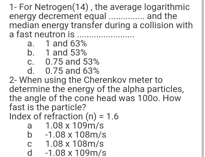 1- For Netrogen(14) , the average logarithmic
energy decrement equal . . and the
median energy transfer during a collision with
a fast neutron is
а.
1 and 63%
1 and 53%
0.75 and 53%
d. 0.75 and 63%
b.
С.
2- When using the Cherenkov meter to
determine the energy of the alpha particles,
the angle of the cone head was 100o. How
fast is the particle?
Index of refraction (n) = 1.6
a
1.08 х 109m/s
b
-1.08 х 108m/s
1.08 x 108m/s
d
-1.08 x 109m/s
