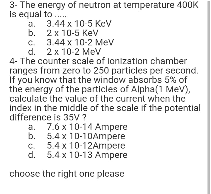 3- The energy of neutron at temperature 400K
is equal to ..
a.
3.44 х 10-5 КeV
b. 2 x 10-5 KeV
С.
d.
4- The counter scale of ionization chamber
ranges from zero to 250 particles per second.
If you know that the window absorbs 5% of
the energy of the particles of Alpha(1 MeV),
calculate the value of the current when the
index in the middle of the scale if the potential
difference is 35V ?
3.44 х 10-2 МeV
2 x 10-2 MeV
7.6 x 10-14 Ampere
b.
a.
5.4 x 10-10Ampere
5.4 x 10-12Ampere
d.
С.
5.4 x 10-13 Ampere
choose the right one please
