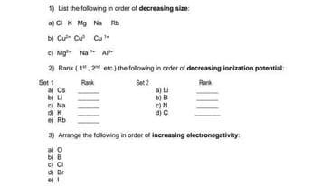 1) List the following in order of decreasing size:
a) CIK Mg Na Rb
b) Cư Cư Cu
e) Mg Na
A
2) Rank ( 1", 2" etc.) the following in order of decreasing lonization potential:
Set 1
a) Cs
b) u
c) Na
d) K
e) Rb
Rank
Set 2
Rank
b) B
e)N
d) C
3) Arrange the following in order of increasing electronegativity:
a) o
b) B
d) Br
