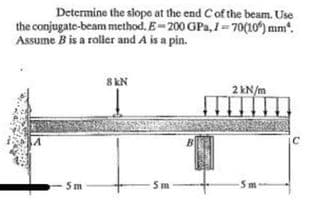 Determine the slope at the end Cof the beam. Use
the conjugate-beam method. E-200 GPa, =70(10) mm.
Assume B is a roller and A is a pin.
8 kN
2 kN/m
Sm
Sm
5m
