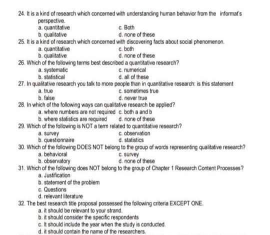 24. It is a kind of research which concerned with understanding human behavior from the informat's
perspective.
a. quantitative
b. qualitative
25. It is a kind of research which concerned with discovering facts about social phenomenon.
a. quantitative
b. qualitative
26. Which of the following terms best described a quantitative research?
a. systematic
b. statistical
c Both
d. none of these
c. both
d. none of these
c numerical
d. all of these
27. In qualitative research you taik to more people than in quantitative research: is this statement
C. sometimes true
d. never true
a. true
b. false
28. In which of the following ways can qualitative research be applied?
a. where numbers are not required c. both a and b
b. where statistics are required
29. Which of the following is NOT a term related to quantitative research?
d. none of these
c. observation
d. statistics
a. survey
b. questionnaire
30. Which of the following DOES NOT belong to the group of words representing qualitative research?
a. behavioral
b. observatory
31. Which of the following does NOT belong to the group of Chapter 1 Research Content Processes?
a. Justification
b. statement of the problem
c Questions
d. relevant literature
32. The best research tite proposal possessed the following criteria EXCEPT ONE
a. it should be relevant to your strand.
b. it should consider the specific respondents
c It should include the year when the study is conducted
d. it should contain the name of the researchers.
C survey
d. nane of these
