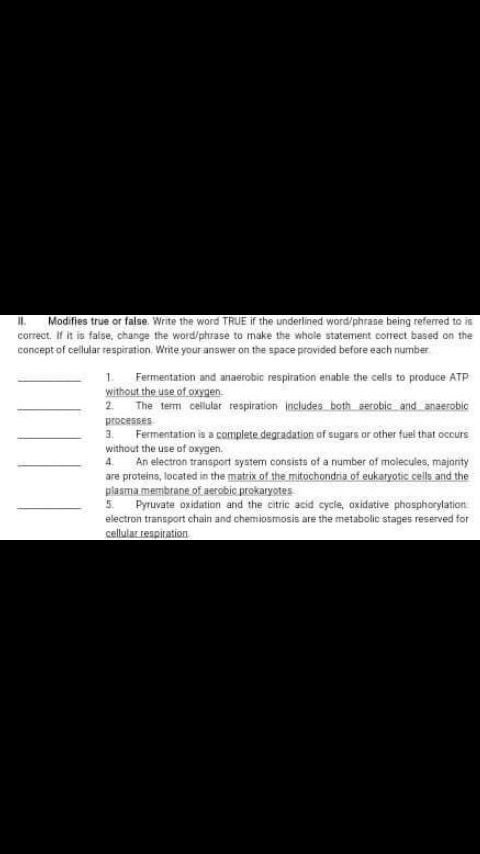 I Modifies true or false. Write the word TRUE if the underlined word/phrase being referred to is
corect. If it is false, change the word/phrase to make the whole statement correct based on the
concept of cellular respiration, Write your answer on the space provided before each number
1 Fermentation and anaerobic respiration enable the cells to produce ATP
without the use of oxynen.
2 The term cellular respiration includes both serobic and anasrobic
processes
3. Fermentation is a complete degradation of sugars or other fuel that occurs
without the use of oxygen.
An electron transport system consists of a number of molecules, majority
are proteins, located in the matrix of the mitochondria of eukaryotic cells and the
plasma membrane of uerobic prokaryotes
Pyruvate oxidation and the citric acid cycle, oxidative phosphorylation
electron transport chain and chemiosmosis are the metabolic stages reserved for
cellular reapiration
5.
