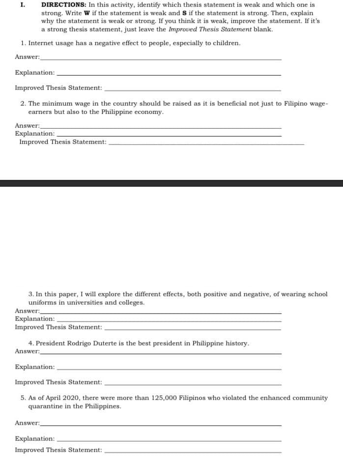 DIRECTIONS: In this activity, identify which thesis statement is weak and which one is
strong. Write W if the statement is weak and S if the statement is strong. Then, explain
why the statement is weak or strong. If you think it is weak, improve the statement. If it's
a strong thesis statement, just leave the Improved Thesis Statement blank.
I.
1. Internet usage has a negative effect to people, especially to children.
Answer:
Explanation:
Improved Thesis Statement:
2. The minimum wage in the country should be raised as it is beneficial not just to Filipino wage-
earners but also to the Philippine economy.
Answer:
Explanation:
Improved Thesis Statement:
3. In this paper, I will explore the different effects, both positive and negative, of wearing school
uniforms in universities and colleges.
Answer:
Explanation:
Improved Thesis Statement:
4. President Rodrigo Duterte is the best president in Philippine history.
Answer:
Explanation:
Improved Thesis Statement:
5. As of April 2020, there were more than 125,000 Filipinos who violated the enhanced community
quarantine in the Philippines.
Answer:
Explanation:
Improved Thesis Statement:
