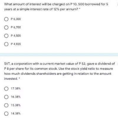 What amount of interest will be charged on P 10, 500 borrowed for 5
years at a simple interest rate of 12% per annum?
O P6,300
O P 6,700
O P4,500
O P4,920
SVT, a corporation with a current market value of P 52, gave a dividend of
P8 per share for its common stock. Use the stock yield ratio to measure
how much dividends sharehoiders are getting in relation to the amount
invested.*
O 17 38%
O 16.38%
O 15.38%
O 14.38%
