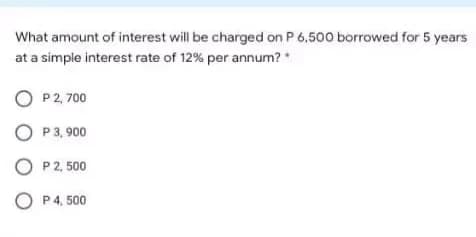 What amount of interest will be charged on P 6,500 borrowed for 5 years
at a simple interest rate of 12% per annum? *
O P2, 700
O P 3, 900
O P 2, 500
O P4, 500
