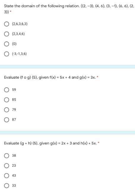 State the domain of the following relation. (2, -3), (4. 6), (3, -1). (6. 6). (2,
3)
(2,6,3,6,3)
O (2,3,4,6)
O (0)
O (3,-1,3,6)
Evaluate (fo g) (5), given f(x) = 5x + 4 and g(x) = 3x. *
%3D
59
85
79
87
Evaluate (g + h) (5), given g(x) = 2x + 3 and h(x) + 5x.
38
23
43
33
