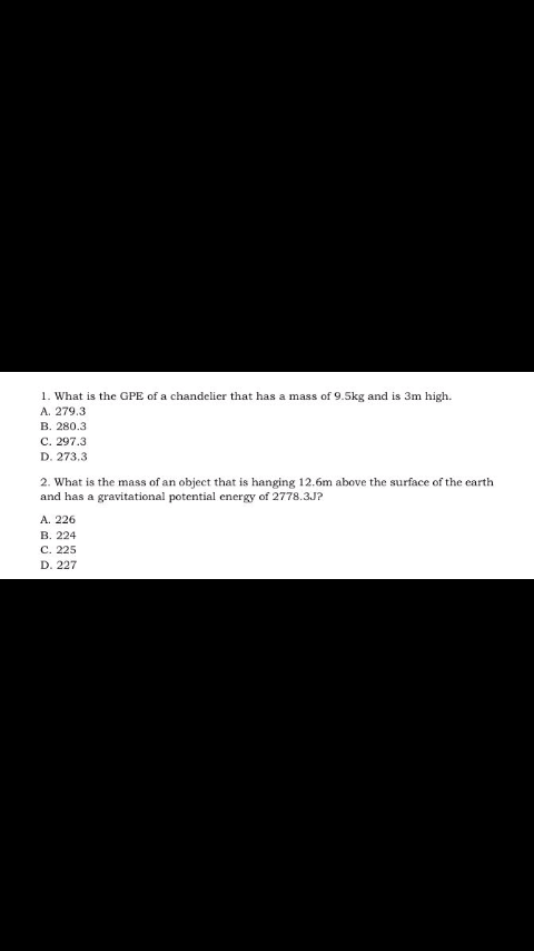 1. What is the GPE of a chandelier that has a mass of 9.5kg and is 3m high.
A. 279.3
В. 280.3
С. 297.3
D. 273.3
2. What is the mass of an object that is hanging 12.6m above the surface of the earth
and has a gravitational potential energy of 2778.3J?
A. 226
В. 224
С. 225
D. 227
