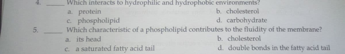 Which interacts to hydrophilic and hydrophobic environments?
a. protein
c. phospholipid
Which characteristic of a phospholipid contributes to the fluidity of the membrane?
b. cholesterol
d. carbohydrate
a. its head
b. cholesterol
a saturated fatty acid tail
d. double bonds in the fatty acid tail
С.
4.
5.
