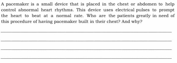 A pacemaker is a small device that is placed in the chest or abdomen to help
control abnormal heart rhythms. This device uses electrical pulses to prompt
the heart to beat at a normal rate. Who are the patients greatly in need of
this procedure of having pacemaker built in their chest? And why?
