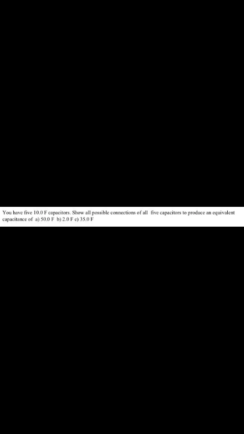 You have five 10.0F capacitors. Show all possible connections of all five capacitors to produce an equivalent
capacitance of a) 50.0 F b) 2.0 F c) 35.0 F
