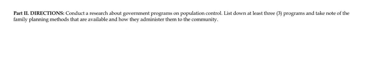 Part II. DIRECTIONS: Conduct a research about government programs on population control. List down at least three (3) programs and take note of the
family planning methods that are available and how they administer them to the community.
