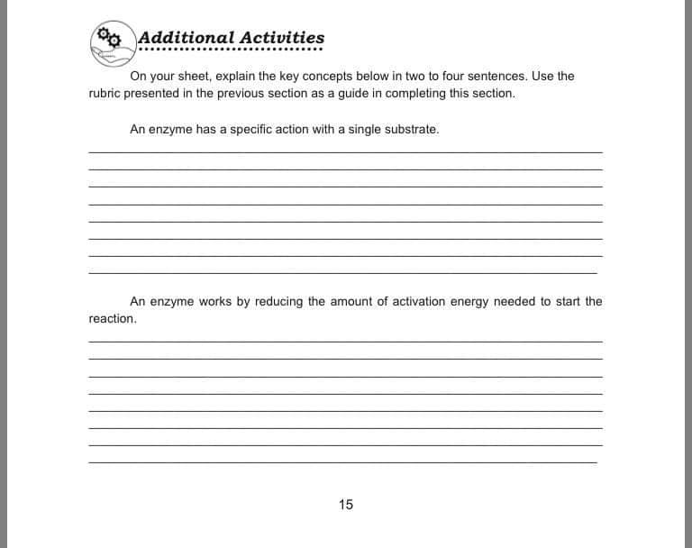 Additional Activities
On your sheet, explain the key concepts below in two to four sentences. Use the
rubric presented in the previous section as a guide in completing this section.
An enzyme has a specific action with a single substrate.
An enzyme works by reducing the amount of activation energy needed to start the
reaction.
15
