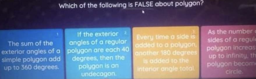 Which of the following is FALSE about polygon?
If the exterior2
angles of a regular
exterior angles of a polygon are each 40
degrees, then the
polygon is an
undecagon.
Every time a side is
added to a polygon,
another 180 degrees
is added to the
interior angle total.
As the number
sides of a regule
polygon Increas
up to infinity, the
polygon becom
circle.
The sum of the
simple polygon add
up to 360 degrees.
