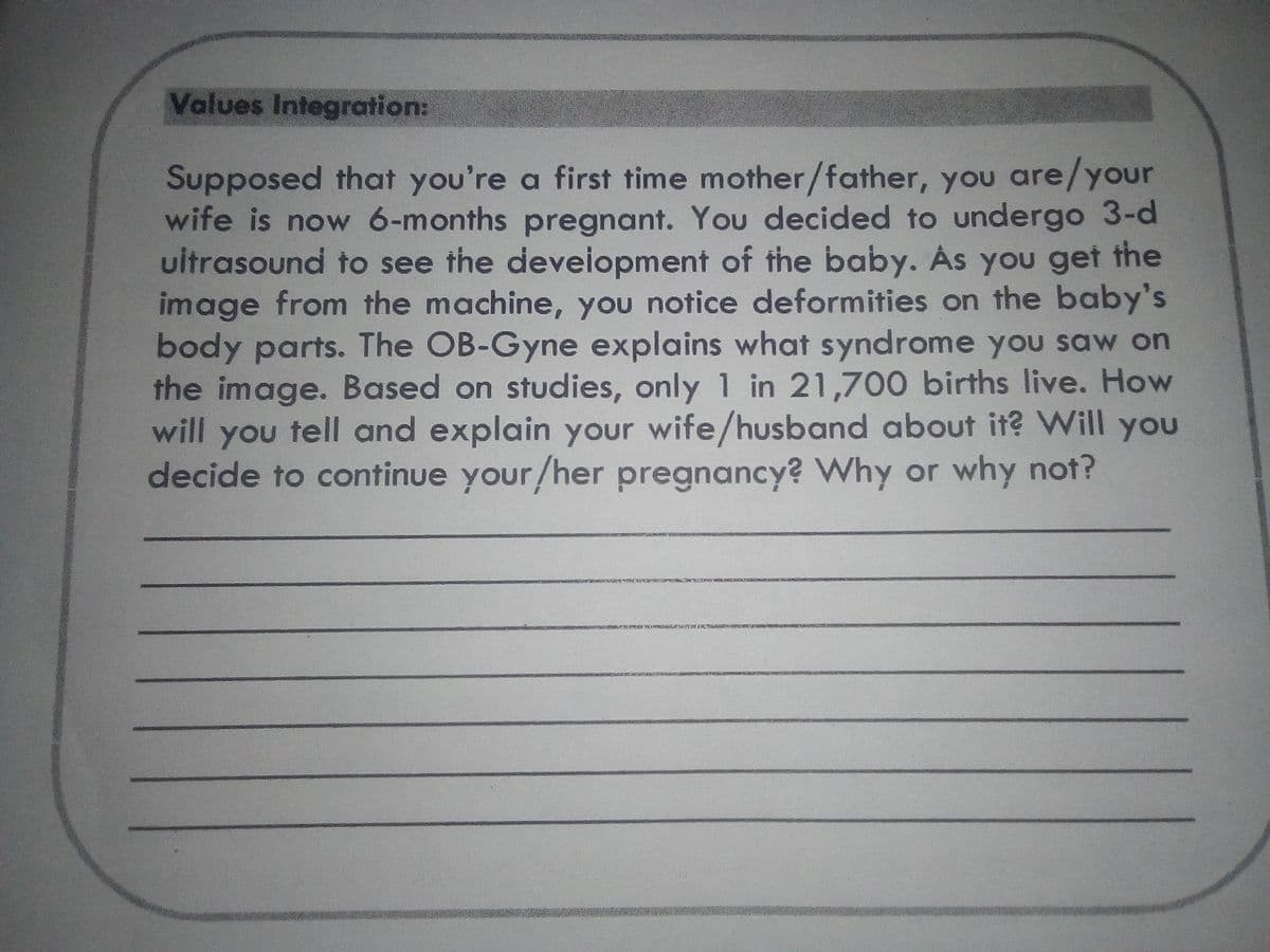 Values Integration:
Supposed that you're a first time mother/father, you are/your
wife is now 6-months pregnant. You decided to undergo 3-d
uitrasound to see the deveiopment of the baby. As you get the
image from the machine, you notice deformities on the baby's
body parts. The OB-Gyne explains what syndrome you saw on
the image. Based on studies, only 1 in 21,700 births live. How
will you tell and explain your wife/husband about it? Will you
decide to continue your/her pregnancy? Why or why not?
